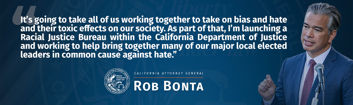 It's going to take all of us working together to take on bias and hate and their toxic effects on our society. As part of that, I’m launching a Racial Justice Bureau within the California Department of Justice and working to help bring together many of our major local elected leaders in common cause against hate. -Rob Bonta