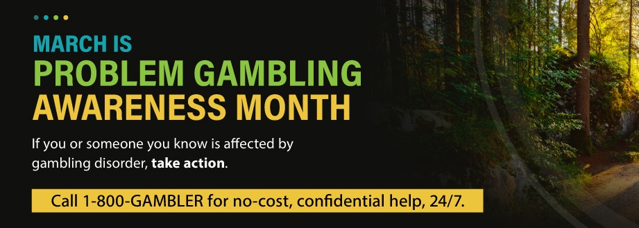 March is Problem Gambling Awareness Month. If you or someone is affected by gambling disorder, take action. Call 1-800-GAMBLING for no-cost, confidential help, 24/7.
